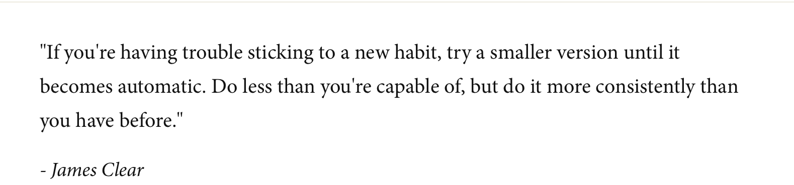 Quote by James Clear: "If you're having trouble sticking to a new habit, try a smaller version until it becomes automatic. Do less than you're capable of, but do it more consistently than you have before."